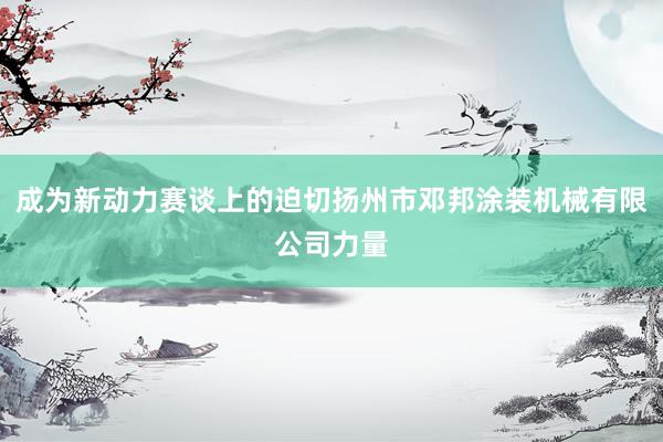 成为新动力赛谈上的迫切扬州市邓邦涂装机械有限公司力量
