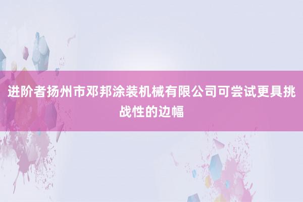 进阶者扬州市邓邦涂装机械有限公司可尝试更具挑战性的边幅