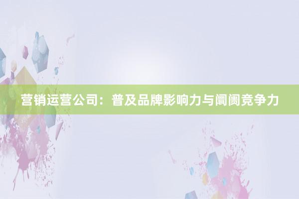 营销运营公司：普及品牌影响力与阛阓竞争力